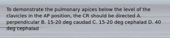 To demonstrate the pulmonary apices below the level of the clavicles in the AP position, the CR should be directed A. perpendicular B. 15-20 deg caudad C. 15-20 deg cephalad D. 40 deg cephalad