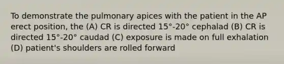 To demonstrate the pulmonary apices with the patient in the AP erect position, the (A) CR is directed 15°-20° cephalad (B) CR is directed 15°-20° caudad (C) exposure is made on full exhalation (D) patient's shoulders are rolled forward