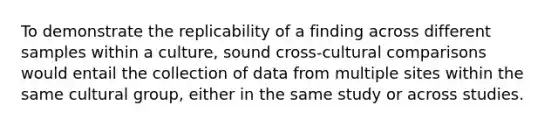 To demonstrate the replicability of a finding across different samples within a culture, sound cross-cultural comparisons would entail the collection of data from multiple sites within the same cultural group, either in the same study or across studies.