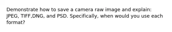 Demonstrate how to save a camera raw image and explain: JPEG, TIFF,DNG, and PSD. Specifically, when would you use each format?
