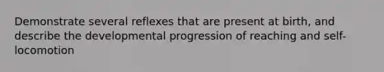 Demonstrate several reflexes that are present at birth, and describe the developmental progression of reaching and self-locomotion