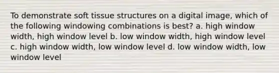 To demonstrate soft tissue structures on a digital image, which of the following windowing combinations is best? a. high window width, high window level b. low window width, high window level c. high window width, low window level d. low window width, low window level