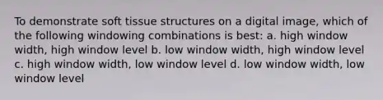 To demonstrate soft tissue structures on a digital image, which of the following windowing combinations is best: a. high window width, high window level b. low window width, high window level c. high window width, low window level d. low window width, low window level