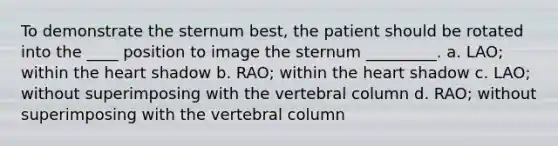 To demonstrate the sternum best, the patient should be rotated into the ____ position to image the sternum _________. a. LAO; within the heart shadow b. RAO; within the heart shadow c. LAO; without superimposing with the vertebral column d. RAO; without superimposing with the vertebral column