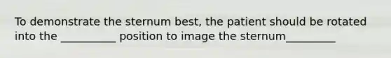 To demonstrate the sternum best, the patient should be rotated into the __________ position to image the sternum_________