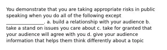 You demonstrate that you are taking appropriate risks in public speaking when you do all of the following except ________________. a. build a relationship with your audience b. take a stand on issues you care about c. take for granted that your audience will agree with you d. give your audience information that helps them think differently about a topic