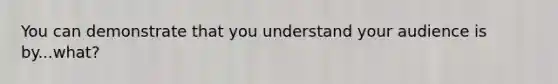 You can demonstrate that you understand your audience is by...what?