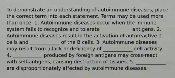 To demonstrate an understanding of autoimmune diseases, place the correct term into each statement. Terms may be used <a href='https://www.questionai.com/knowledge/keWHlEPx42-more-than' class='anchor-knowledge'>more than</a> once. 1. Autoimmune diseases occur when the immune system fails to recognize and tolerate ____________ antigens. 2. Autoimmune diseases result in the activation of autoreactive T cells and ____________ of the B cells. 3. Autoimmune diseases may result from a lack or deficiency of ____________ cell activity. 4. ____________ produced by foreign antigens may cross-react with self-antigens, causing destruction of tissues. 5. ____________ are disproportionately affected by autoimmune diseases.