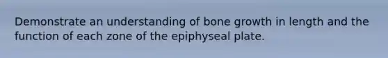 Demonstrate an understanding of bone growth in length and the function of each zone of the epiphyseal plate.