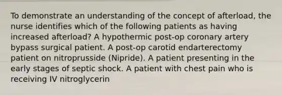 To demonstrate an understanding of the concept of afterload, the nurse identifies which of the following patients as having increased afterload? A hypothermic post-op coronary artery bypass surgical patient. A post-op carotid endarterectomy patient on nitroprusside (Nipride). A patient presenting in the early stages of septic shock. A patient with chest pain who is receiving IV nitroglycerin