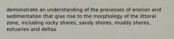 demonstrate an understanding of the processes of erosion and sedimentation that give rise to the morphology of the littoral zone, including rocky shores, sandy shores, muddy shores, estuaries and deltas