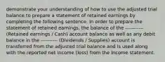 demonstrate your understanding of how to use the adjusted trial balance to prepare a statement of retained earnings by completing the following sentence. In order to prepare the statement of retained earnings, the balance of the ----------- (Retained earnings / Cash) account balance as well as any debit balance in the ---------- (Dividends / Supplies) account is transferred from the adjusted trial balance and is used along with the reported net income (loss) from the Income statement.