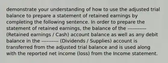 demonstrate your understanding of how to use the adjusted trial balance to prepare a statement of retained earnings by completing the following sentence. In order to prepare the statement of retained earnings, the balance of the ----------- (Retained earnings / Cash) account balance as well as any debit balance in the ---------- (Dividends / Supplies) account is transferred from the adjusted trial balance and is used along with the reported net income (loss) from the Income statement.