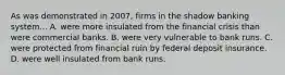 As was demonstrated in 2007, firms in the shadow banking system... A. were more insulated from the financial crisis than were commercial banks. B. were very vulnerable to bank runs. C. were protected from financial ruin by federal deposit insurance. D. were well insulated from bank runs.