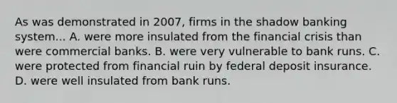 As was demonstrated in 2007, firms in the shadow banking system... A. were more insulated from the financial crisis than were commercial banks. B. were very vulnerable to bank runs. C. were protected from financial ruin by federal deposit insurance. D. were well insulated from bank runs.