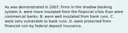 As was demonstrated in​ 2007, firms in the shadow banking system A. were more insulated from the financial crisis than were commercial banks. B. were well insulated from bank runs. C. were very vulnerable to bank runs. D. were protected from financial ruin by federal deposit insurance.