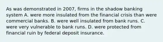 As was demonstrated in​ 2007, firms in the shadow banking system A. were more insulated from the financial crisis than were commercial banks. B. were well insulated from bank runs. C. were very vulnerable to bank runs. D. were protected from financial ruin by federal deposit insurance.