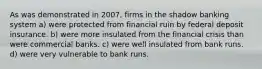 As was demonstrated in 2007, firms in the shadow banking system a) were protected from financial ruin by federal deposit insurance. b) were more insulated from the financial crisis than were commercial banks. c) were well insulated from bank runs. d) were very vulnerable to bank runs.