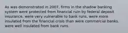 As was demonstrated in 2007, firms in the shadow banking system were protected from financial ruin by federal deposit insurance. were very vulnerable to bank runs. were more insulated from the financial crisis than were commercial banks. were well insulated from bank runs.