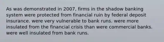 As was demonstrated in 2007, firms in the shadow banking system were protected from financial ruin by federal deposit insurance. were very vulnerable to bank runs. were more insulated from the financial crisis than were commercial banks. were well insulated from bank runs.