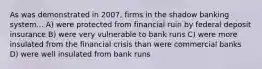 As was demonstrated in 2007, firms in the shadow banking system... A) were protected from financial ruin by federal deposit insurance B) were very vulnerable to bank runs C) were more insulated from the financial crisis than were commercial banks D) were well insulated from bank runs