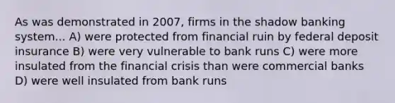 As was demonstrated in 2007, firms in the shadow banking system... A) were protected from financial ruin by federal deposit insurance B) were very vulnerable to bank runs C) were more insulated from the financial crisis than were commercial banks D) were well insulated from bank runs