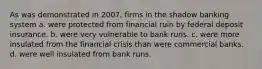 As was demonstrated in 2007, firms in the shadow banking system a. were protected from financial ruin by federal deposit insurance. b. were very vulnerable to bank runs. c. were more insulated from the financial crisis than were commercial banks. d. were well insulated from bank runs.