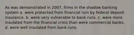 As was demonstrated in 2007, firms in the shadow banking system a. were protected from financial ruin by federal deposit insurance. b. were very vulnerable to bank runs. c. were more insulated from the financial crisis than were commercial banks. d. were well insulated from bank runs.