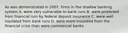 As was demonstrated in 2007, firms in the shadow banking system A. were very vulnerable to bank runs B. were protected from financial ruin by federal deposit insurance C. were well insulated from bank runs D. were more insulated from the financial crisis than were commercial banks