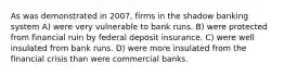 As was demonstrated in 2007, firms in the shadow banking system A) were very vulnerable to bank runs. B) were protected from financial ruin by federal deposit insurance. C) were well insulated from bank runs. D) were more insulated from the financial crisis than were commercial banks.