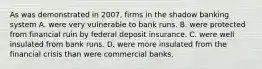 As was demonstrated in 2007, firms in the shadow banking system A. were very vulnerable to bank runs. B. were protected from financial ruin by federal deposit insurance. C. were well insulated from bank runs. D. were more insulated from the financial crisis than were commercial banks.