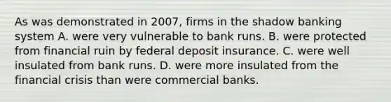 As was demonstrated in 2007, firms in the shadow banking system A. were very vulnerable to bank runs. B. were protected from financial ruin by federal deposit insurance. C. were well insulated from bank runs. D. were more insulated from the financial crisis than were commercial banks.