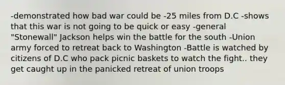 -demonstrated how bad war could be -25 miles from D.C -shows that this war is not going to be quick or easy -general "Stonewall" Jackson helps win the battle for the south -Union army forced to retreat back to Washington -Battle is watched by citizens of D.C who pack picnic baskets to watch the fight.. they get caught up in the panicked retreat of union troops