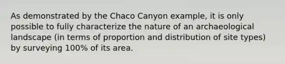 As demonstrated by the Chaco Canyon example, it is only possible to fully characterize the nature of an archaeological landscape (in terms of proportion and distribution of site types) by surveying 100% of its area.