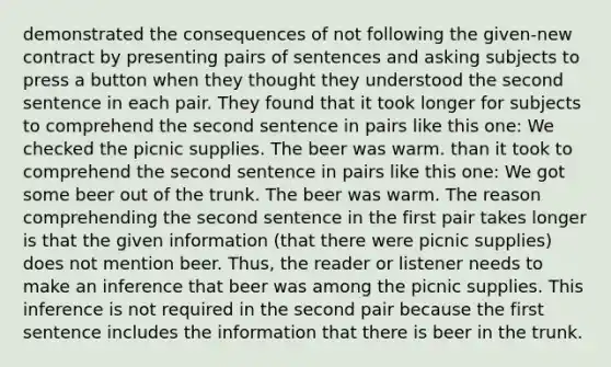 demonstrated the consequences of not following the given-new contract by presenting pairs of sentences and asking subjects to press a button when they thought they understood the second sentence in each pair. They found that it took longer for subjects to comprehend the second sentence in pairs like this one: We checked the picnic supplies. The beer was warm. than it took to comprehend the second sentence in pairs like this one: We got some beer out of the trunk. The beer was warm. The reason comprehending the second sentence in the first pair takes longer is that the given information (that there were picnic supplies) does not mention beer. Thus, the reader or listener needs to make an inference that beer was among the picnic supplies. This inference is not required in the second pair because the first sentence includes the information that there is beer in the trunk.