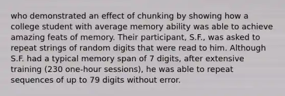 who demonstrated an effect of chunking by showing how a college student with average memory ability was able to achieve amazing feats of memory. Their participant, S.F., was asked to repeat strings of random digits that were read to him. Although S.F. had a typical memory span of 7 digits, after extensive training (230 one-hour sessions), he was able to repeat sequences of up to 79 digits without error.