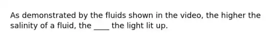 As demonstrated by the fluids shown in the video, the higher the salinity of a fluid, the ____ the light lit up.