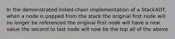 In the demonstrated linked-chain implementation of a StackADT, when a node is popped from the stack the original first node will no longer be referenced the original first node will have a new value the second to last node will now be the top all of the above