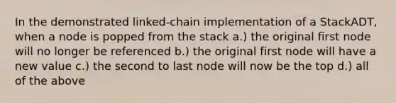 In the demonstrated linked-chain implementation of a StackADT, when a node is popped from the stack a.) the original first node will no longer be referenced b.) the original first node will have a new value c.) the second to last node will now be the top d.) all of the above