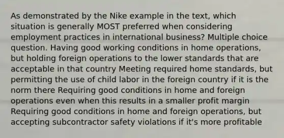 As demonstrated by the Nike example in the text, which situation is generally MOST preferred when considering employment practices in international business? Multiple choice question. Having good working conditions in home operations, but holding foreign operations to the lower standards that are acceptable in that country Meeting required home standards, but permitting the use of child labor in the foreign country if it is the norm there Requiring good conditions in home and foreign operations even when this results in a smaller profit margin Requiring good conditions in home and foreign operations, but accepting subcontractor safety violations if it's more profitable