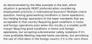 As demonstrated by the Nike example in the text, which situation is generally MOST preferred when considering employment practices in international business? Multiple choice question. Having good working conditions in home operations, but holding foreign operations to the lower standards that are acceptable in that country Requiring good conditions in home and foreign operations even when this results in a smaller profit margin Requiring good conditions in home and foreign operations, but accepting subcontractor safety violations if it's more profitable Meeting required home standards, but permitting the use of child labor in the foreign country if it is the norm there