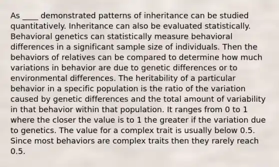 As ____ demonstrated patterns of inheritance can be studied quantitatively. Inheritance can also be evaluated statistically. Behavioral genetics can statistically measure behavioral differences in a significant sample size of individuals. Then the behaviors of relatives can be compared to determine how much variations in behavior are due to genetic differences or to environmental differences. The heritability of a particular behavior in a specific population is the ratio of the variation caused by genetic differences and the total amount of variability in that behavior within that population. It ranges from 0 to 1 where the closer the value is to 1 the greater if the variation due to genetics. The value for a complex trait is usually below 0.5. Since most behaviors are complex traits then they rarely reach 0.5.