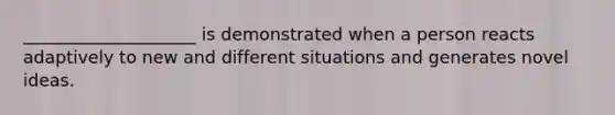 ____________________ is demonstrated when a person reacts adaptively to new and different situations and generates novel ideas.