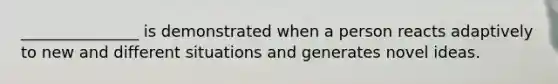 _______________ is demonstrated when a person reacts adaptively to new and different situations and generates novel ideas.