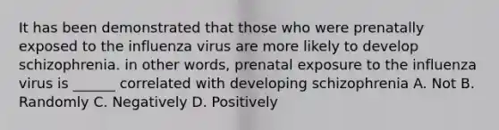 It has been demonstrated that those who were prenatally exposed to the influenza virus are more likely to develop schizophrenia. in other words, prenatal exposure to the influenza virus is ______ correlated with developing schizophrenia A. Not B. Randomly C. Negatively D. Positively