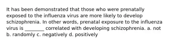 It has been demonstrated that those who were prenatally exposed to the influenza virus are more likely to develop schizophrenia. In other words, prenatal exposure to the influenza virus is ________ correlated with developing schizophrenia. a. not b. randomly c. negatively d. positively