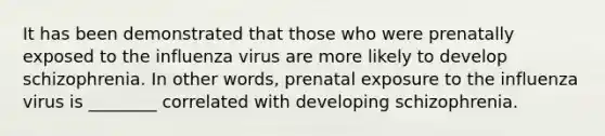 It has been demonstrated that those who were prenatally exposed to the influenza virus are more likely to develop schizophrenia. In other words, prenatal exposure to the influenza virus is ________ correlated with developing schizophrenia.