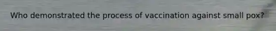 Who demonstrated the process of vaccination against small pox?