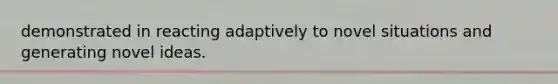 demonstrated in reacting adaptively to novel situations and generating novel ideas.