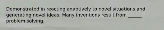 Demonstrated in reacting adaptively to novel situations and generating novel ideas. Many inventions result from ______ problem solving.